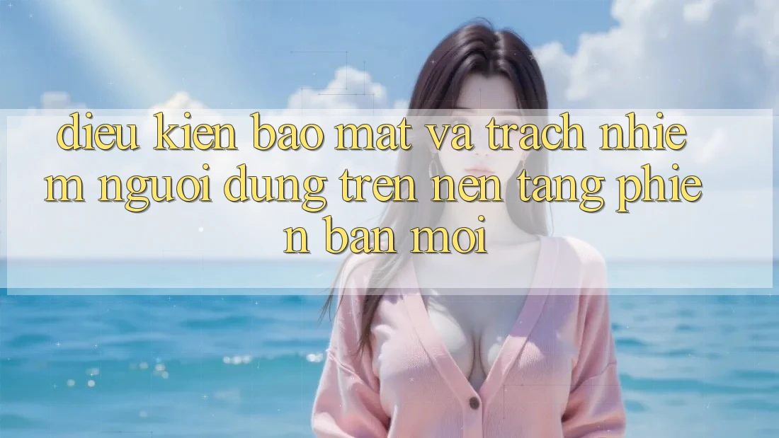 Điều kiện bảo mật và trách nhiệm người dùng trên nền tảng phiên bản mới Điều kiện bảo mật và trách nhiệm người dùng trên nền tảng phiên bản mới