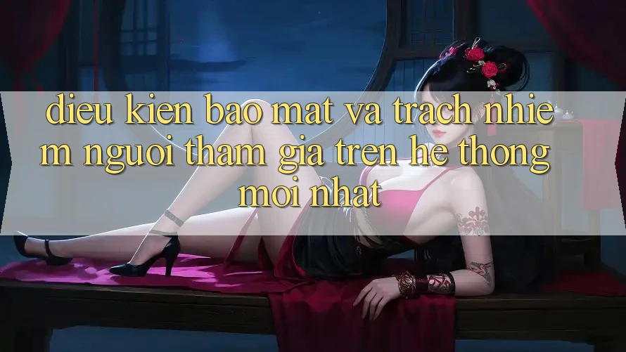 Điều kiện bảo mật và trách nhiệm người tham gia trên hệ thống mới nhất