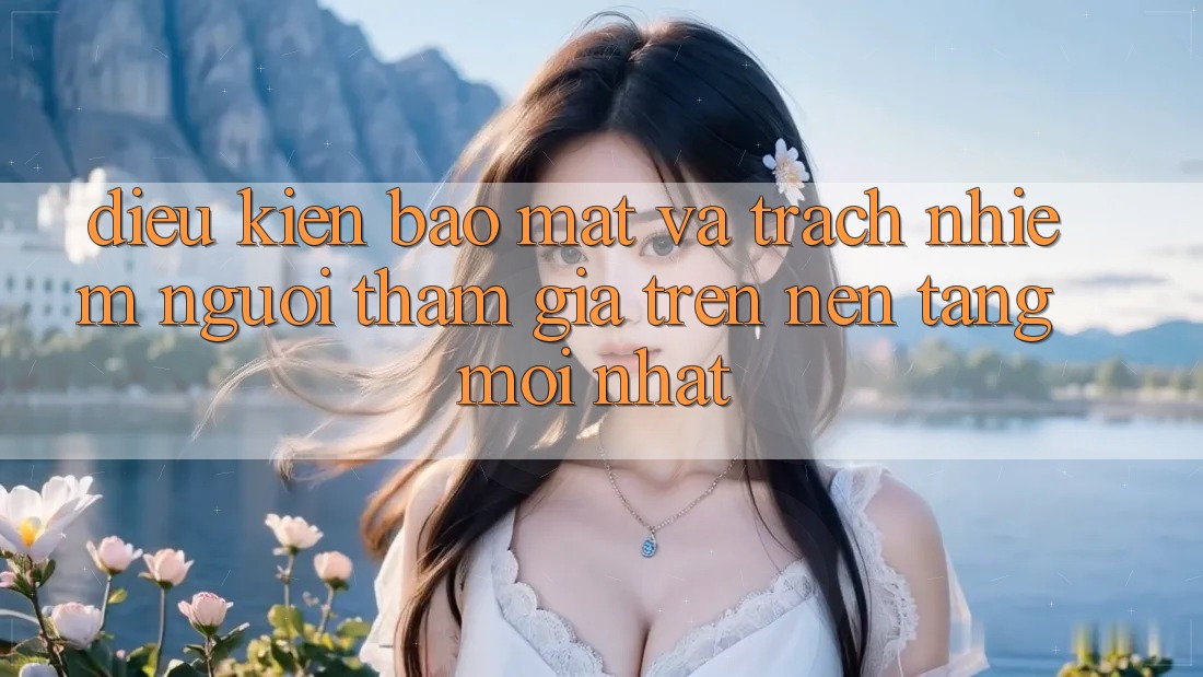 Điều kiện bảo mật và trách nhiệm người tham gia trên nền tảng mới nhất