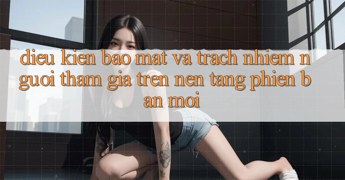 Điều kiện bảo mật và trách nhiệm người tham gia trên nền tảng phiên bản mới