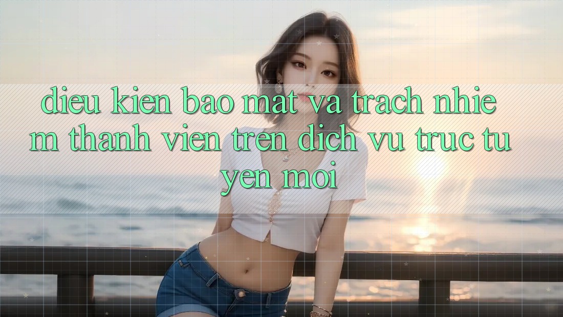 Điều kiện bảo mật và trách nhiệm thành viên trên dịch vụ trực tuyến mới