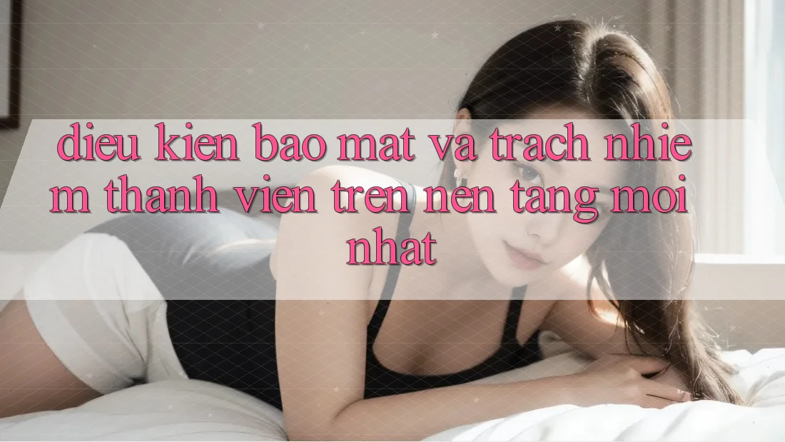 Điều kiện bảo mật và trách nhiệm thành viên trên nền tảng mới nhất