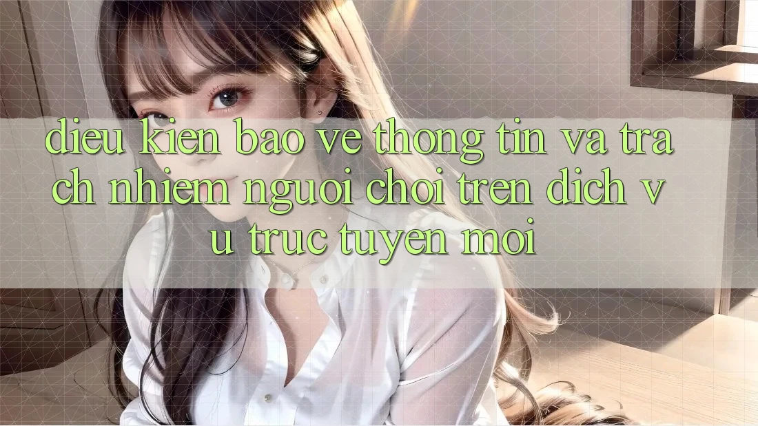 Điều kiện bảo vệ thông tin và trách nhiệm người chơi trên dịch vụ trực tuyến mới