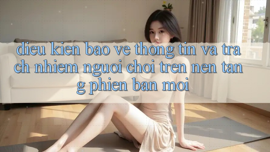 Điều kiện bảo vệ thông tin và trách nhiệm người chơi trên nền tảng phiên bản mới Điều kiện bảo vệ thông tin và trách nhiệm người chơi trên nền tảng phiên bản mới
