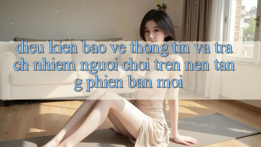 Điều kiện bảo vệ thông tin và trách nhiệm người chơi trên nền tảng phiên bản mới Điều kiện bảo vệ thông tin và trách nhiệm người chơi trên nền tảng phiên bản mới