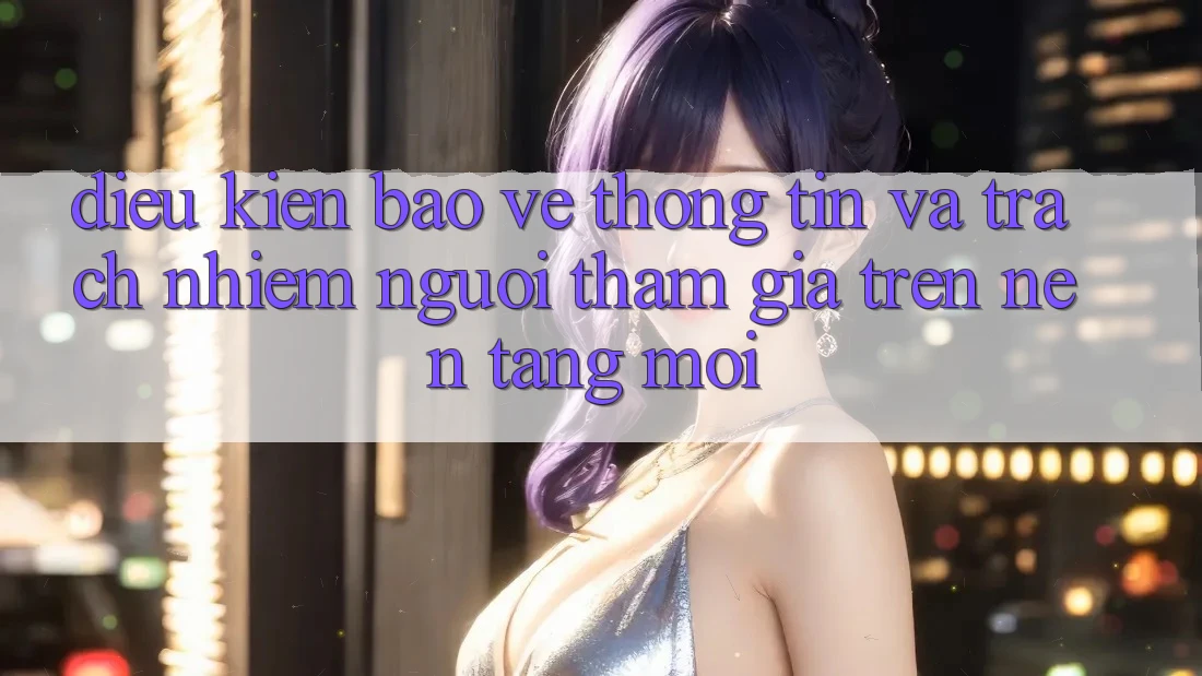 Điều kiện bảo vệ thông tin và trách nhiệm người tham gia trên nền tảng mới Điều kiện bảo vệ thông tin và trách nhiệm người tham gia trên nền tảng mới