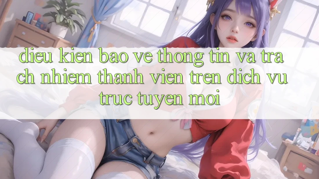 Điều kiện bảo vệ thông tin và trách nhiệm thành viên trên dịch vụ trực tuyến mới