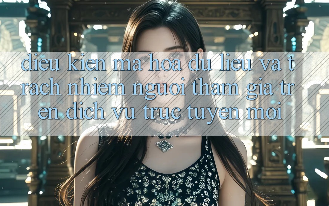 Điều kiện mã hóa dữ liệu và trách nhiệm người tham gia trên dịch vụ trực tuyến mới
