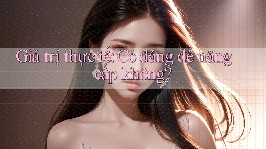 Giá trị thực tế: Có đáng để nâng cấp không?