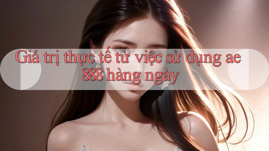 Giá trị thực tế từ việc sử dụng ae888 hàng ngày