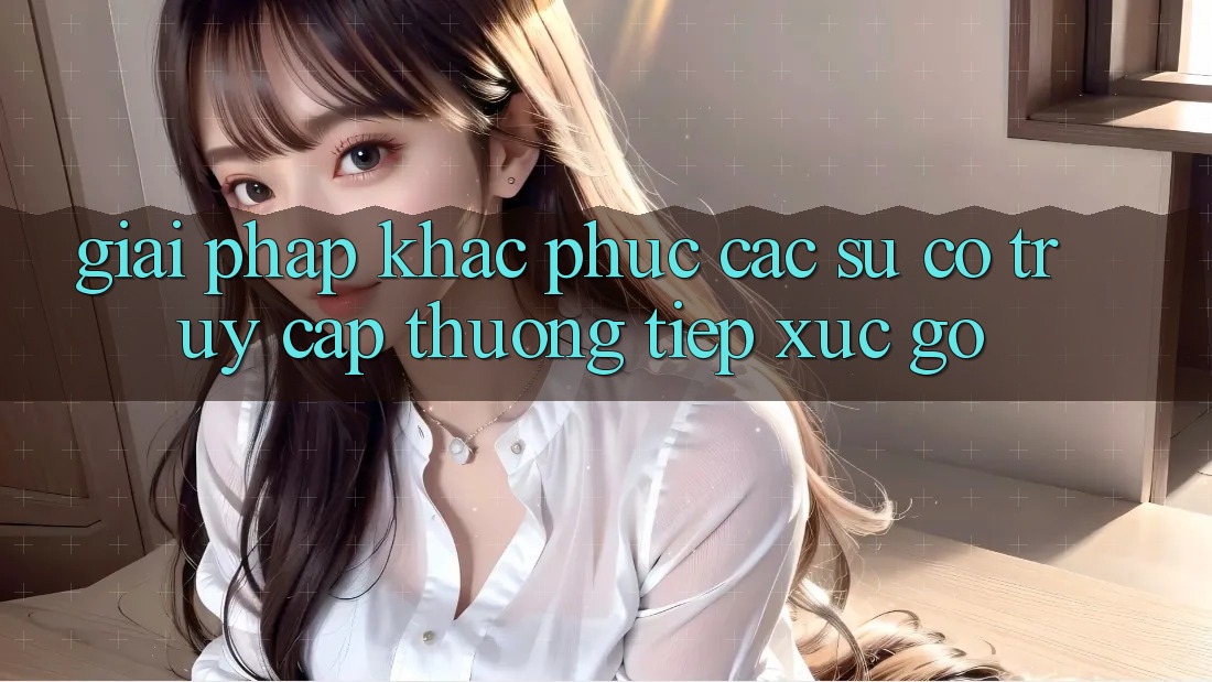 Giải pháp khắc phục các sự cố truy cập thường tiếp xúc gỡ