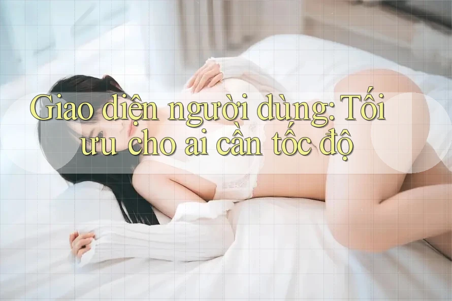 Giao diện người dùng: Tối ưu cho ai cần tốc độ Giao diện người dùng: Tối ưu cho ai cần tốc độ