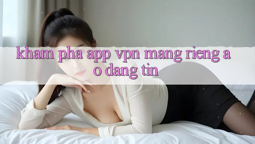 Khám phá app VPN (Mạng riêng ảo) đáng tin