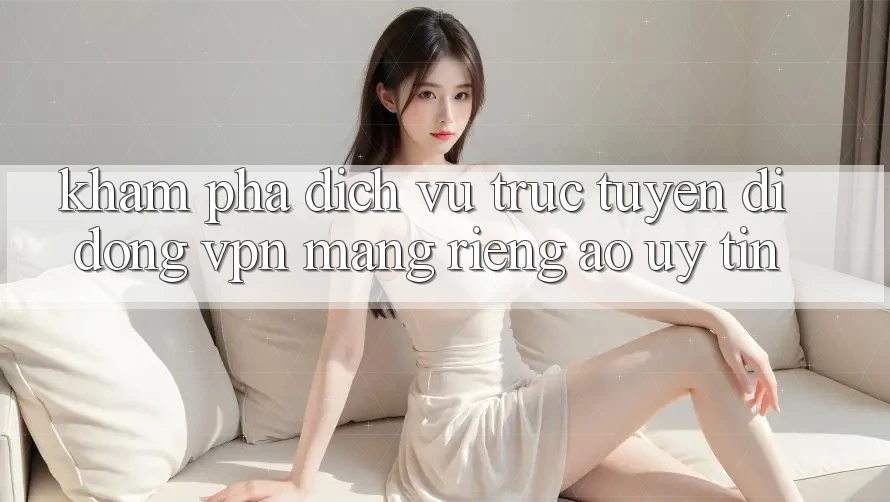 Khám phá dịch vụ trực tuyến di động VPN (Mạng riêng ảo) uy tín