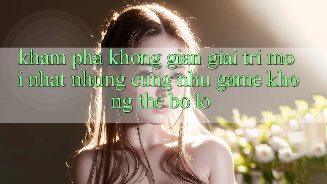 Khám phá không gian giải trí mới nhất: Những cũng như game không thể bỏ lỡ