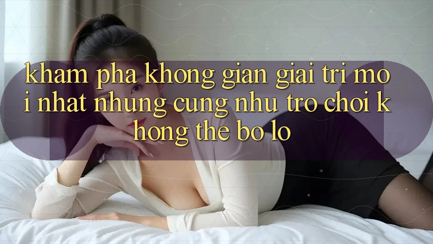 Khám phá không gian giải trí mới nhất: Những cũng như trò chơi không thể bỏ lỡ