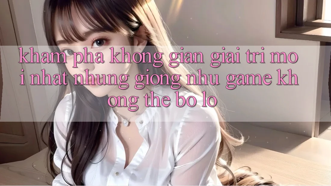 Khám phá không gian giải trí mới nhất: Những giống như game không thể bỏ lỡ