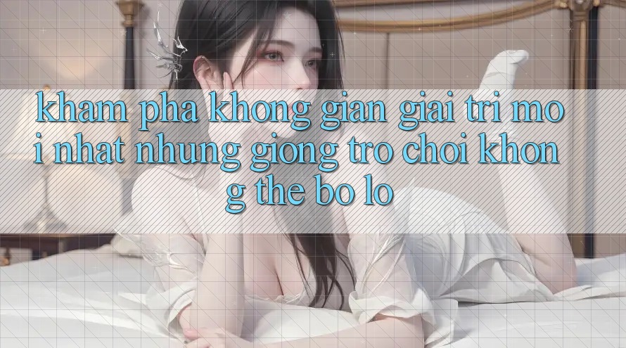 Khám phá không gian giải trí mới nhất: Những giống trò chơi không thể bỏ lỡ