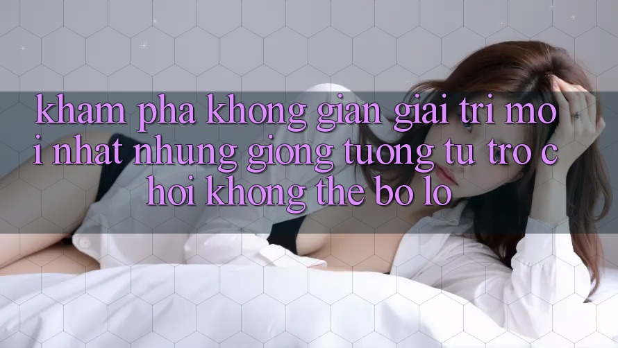 Khám phá không gian giải trí mới nhất: Những giống tương tự trò chơi không thể bỏ lỡ