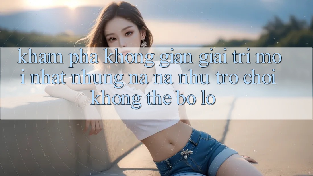 Khám phá không gian giải trí mới nhất: Những na ná như trò chơi không thể bỏ lỡ