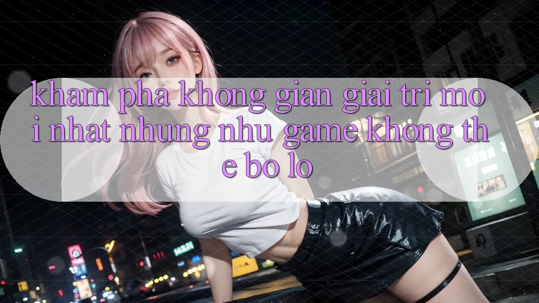Khám phá không gian giải trí mới nhất: Những như game không thể bỏ lỡ