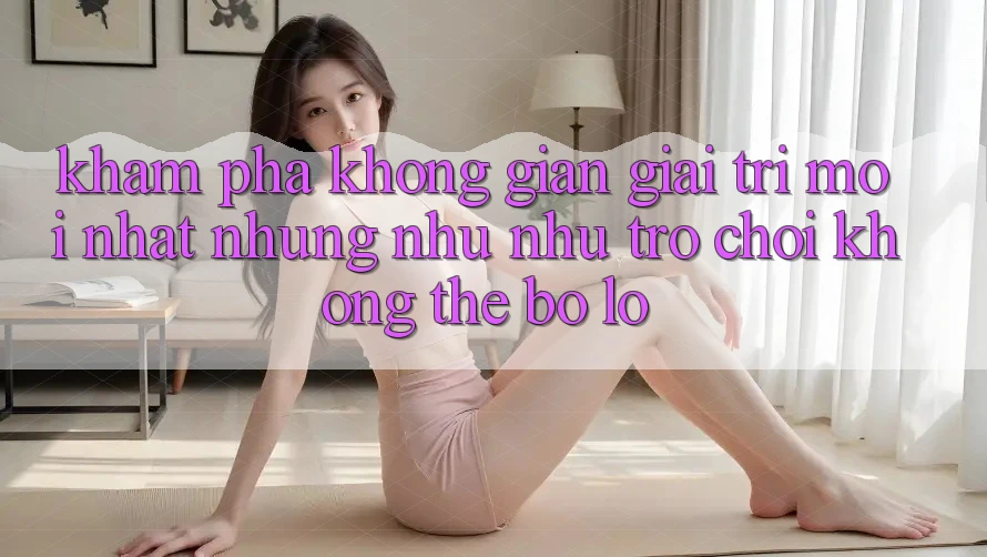 Khám phá không gian giải trí mới nhất: Những như như trò chơi không thể bỏ lỡ