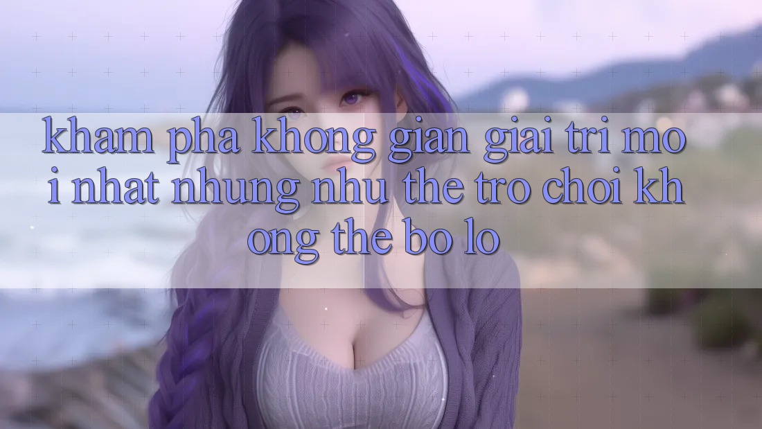 Khám phá không gian giải trí mới nhất: Những như thể trò chơi không thể bỏ lỡ