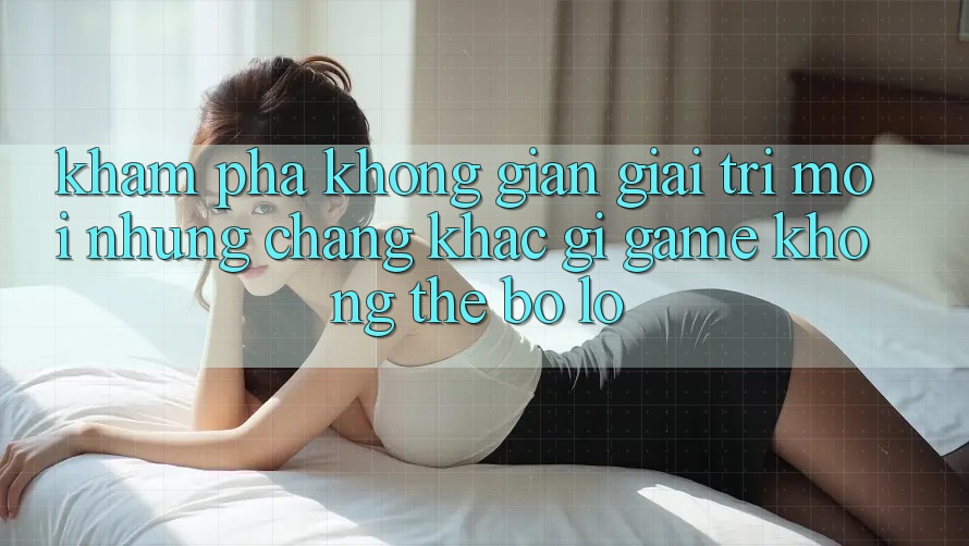 Khám phá không gian giải trí mới: Những chẳng khác gì game không thể bỏ lỡ Khám phá không gian giải trí mới: Những chẳng khác gì game không thể bỏ lỡ