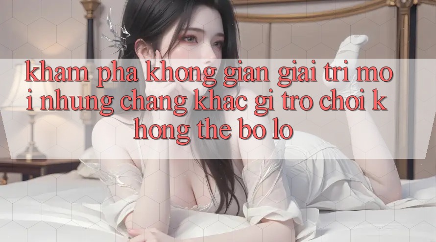Khám phá không gian giải trí mới: Những chẳng khác gì trò chơi không thể bỏ lỡ