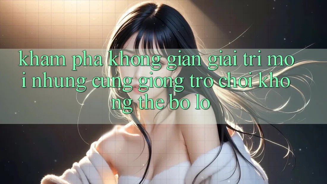 Khám phá không gian giải trí mới: Những cũng giống trò chơi không thể bỏ lỡ