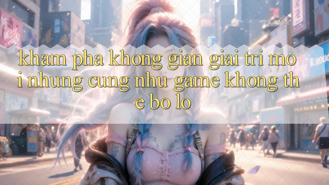 Khám phá không gian giải trí mới: Những cũng như game không thể bỏ lỡ Khám phá không gian giải trí mới: Những cũng như game không thể bỏ lỡ