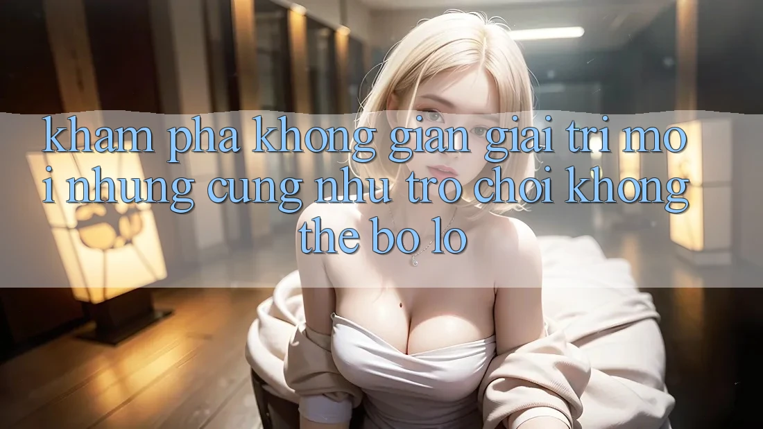 Khám phá không gian giải trí mới: Những cũng như trò chơi không thể bỏ lỡ Khám phá không gian giải trí mới: Những cũng như trò chơi không thể bỏ lỡ