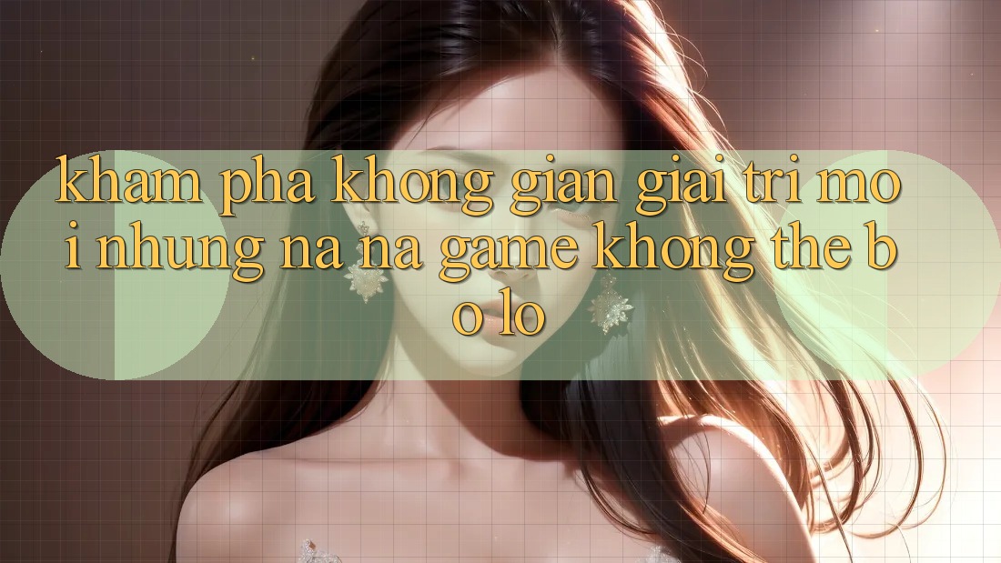Khám phá không gian giải trí mới: Những na ná game không thể bỏ lỡ