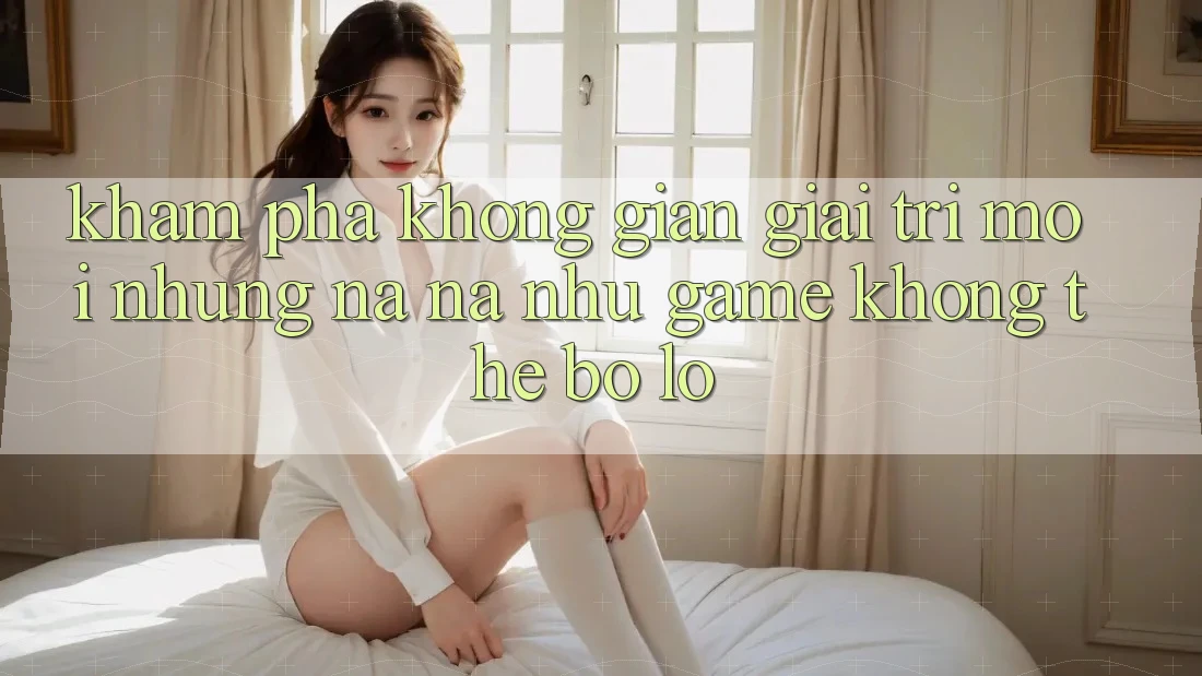 Khám phá không gian giải trí mới: Những na ná như game không thể bỏ lỡ Khám phá không gian giải trí mới: Những na ná như game không thể bỏ lỡ