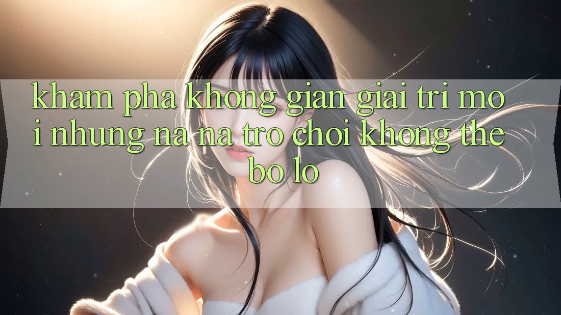 Khám phá không gian giải trí mới: Những na ná trò chơi không thể bỏ lỡ