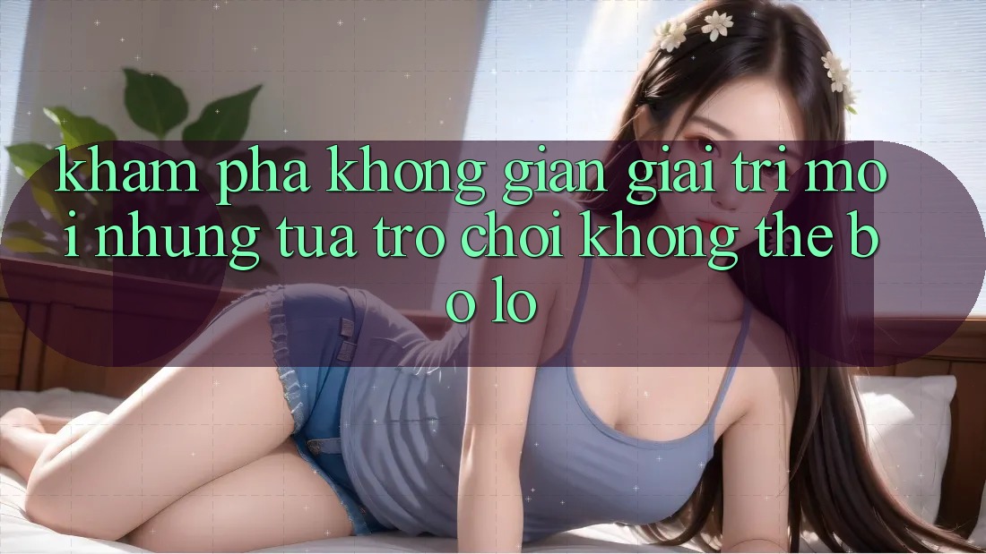 Khám phá không gian giải trí mới: Những tựa trò chơi không thể bỏ lỡ