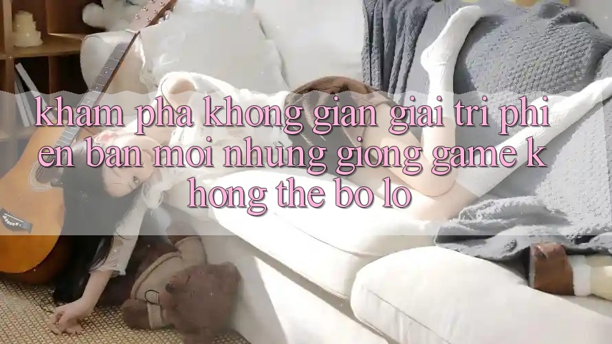 Khám phá không gian giải trí phiên bản mới: Những giống game không thể bỏ lỡ Khám phá không gian giải trí phiên bản mới: Những giống game không thể bỏ lỡ