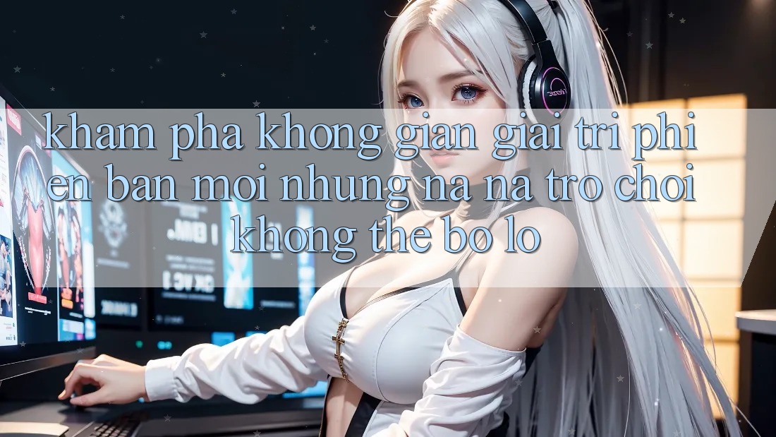 Khám phá không gian giải trí phiên bản mới: Những na ná trò chơi không thể bỏ lỡ