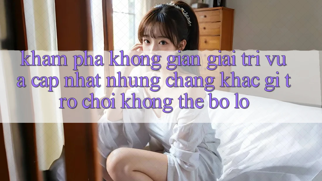 Khám phá không gian giải trí vừa cập nhật: Những chẳng khác gì trò chơi không thể bỏ lỡ Khám phá không gian giải trí vừa cập nhật: Những chẳng khác gì trò chơi không thể bỏ lỡ