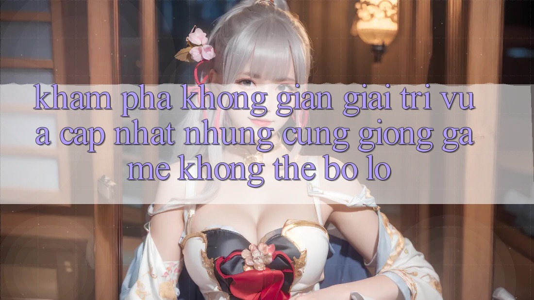 Khám phá không gian giải trí vừa cập nhật: Những cũng giống game không thể bỏ lỡ