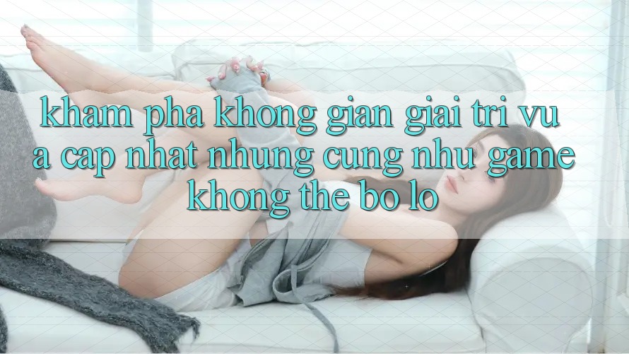 Khám phá không gian giải trí vừa cập nhật: Những cũng như game không thể bỏ lỡ