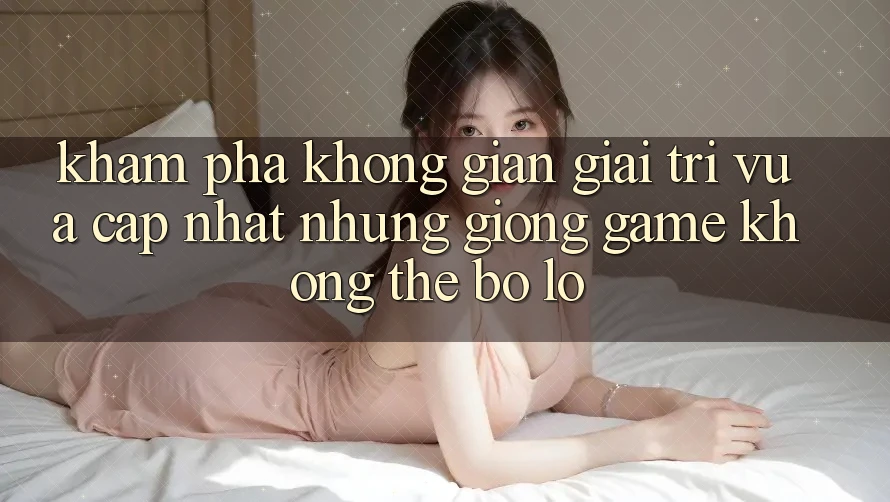 Khám phá không gian giải trí vừa cập nhật: Những giống game không thể bỏ lỡ Khám phá không gian giải trí vừa cập nhật: Những giống game không thể bỏ lỡ