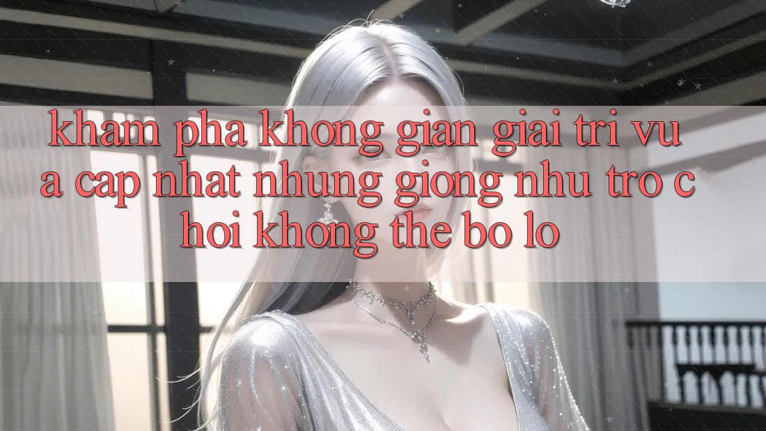 Khám phá không gian giải trí vừa cập nhật: Những giống như trò chơi không thể bỏ lỡ