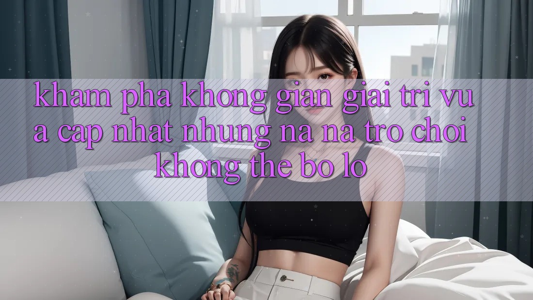 Khám phá không gian giải trí vừa cập nhật: Những na ná trò chơi không thể bỏ lỡ