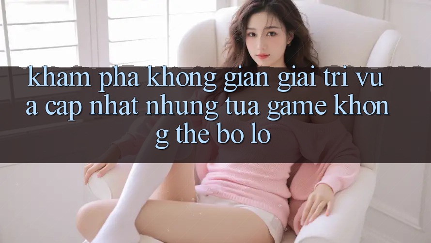 Khám phá không gian giải trí vừa cập nhật: Những tựa game không thể bỏ lỡ Khám phá không gian giải trí vừa cập nhật: Những tựa game không thể bỏ lỡ