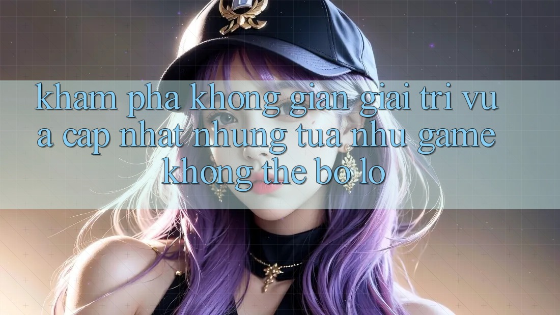Khám phá không gian giải trí vừa cập nhật: Những tựa như game không thể bỏ lỡ