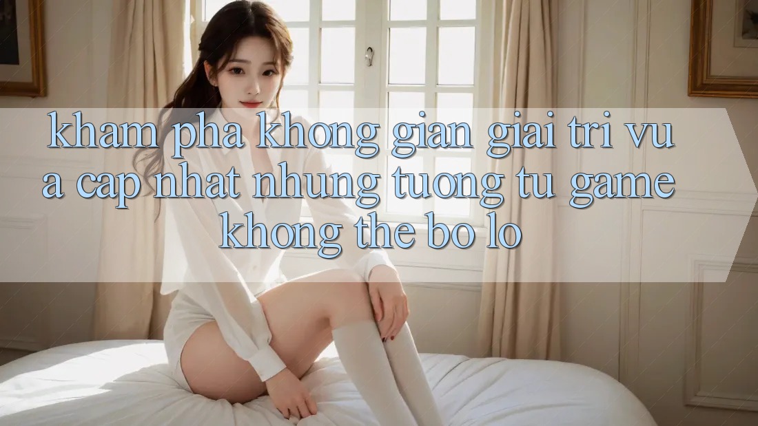 Khám phá không gian giải trí vừa cập nhật: Những tương tự game không thể bỏ lỡ
