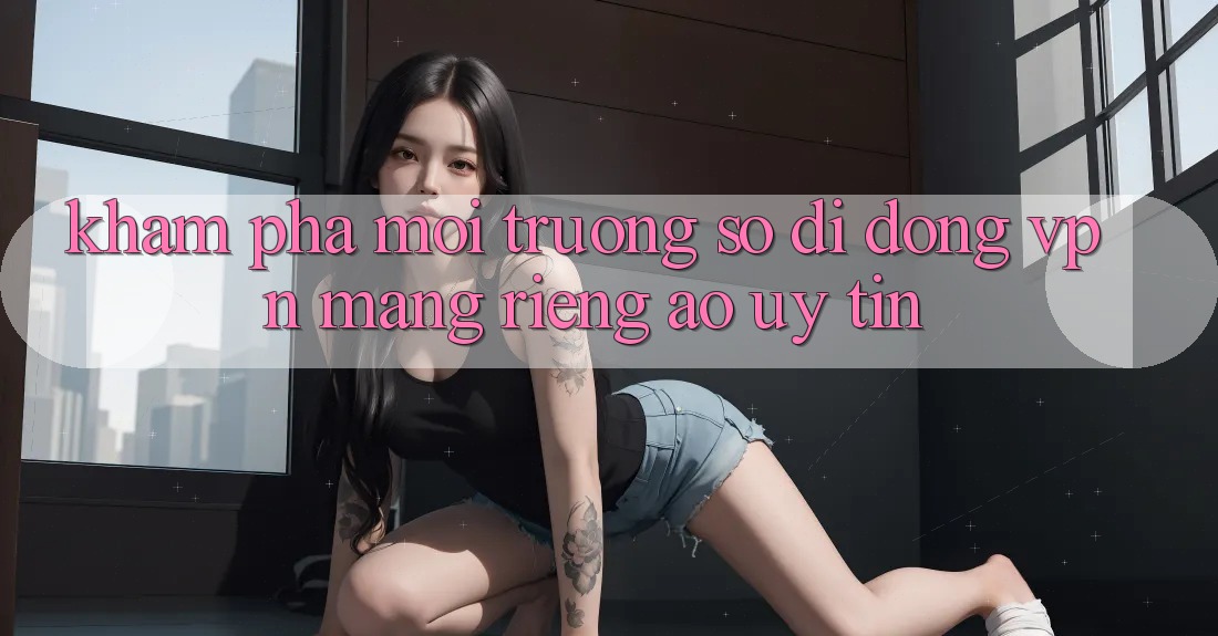 Khám phá môi trường số di động VPN (Mạng riêng ảo) uy tín