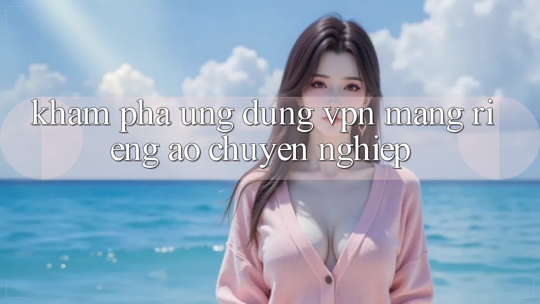 Khám phá ứng dụng VPN (Mạng riêng ảo) chuyên nghiệp Khám phá ứng dụng VPN (Mạng riêng ảo) chuyên nghiệp