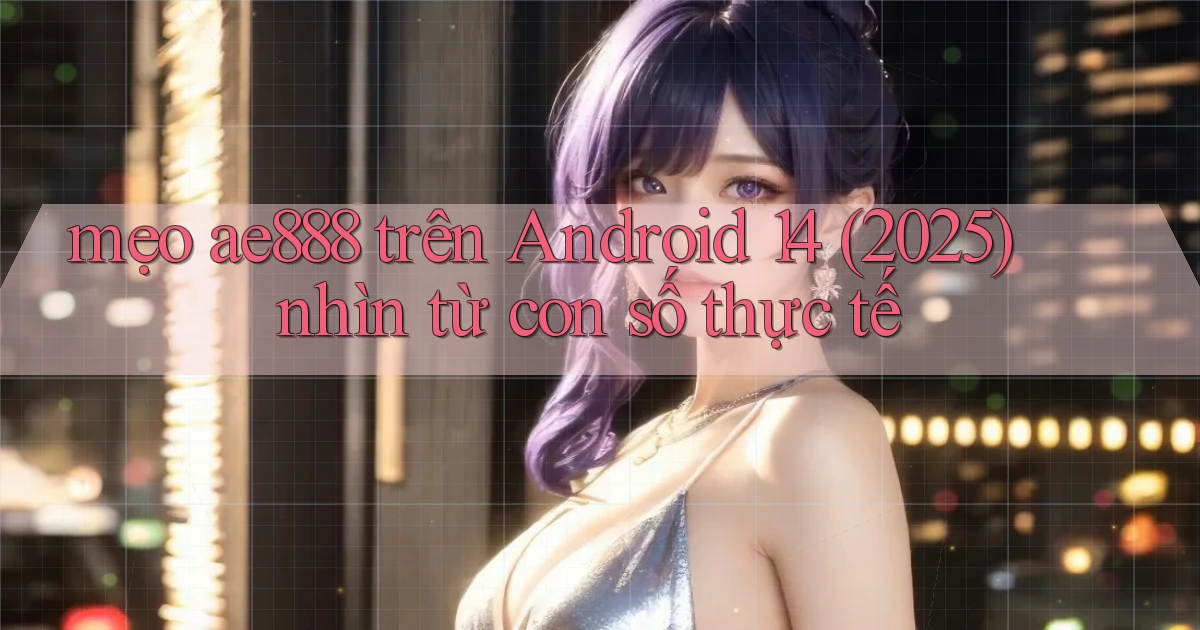 mẹo ae888 trên Android 14 (2025) nhìn từ con số thực tế